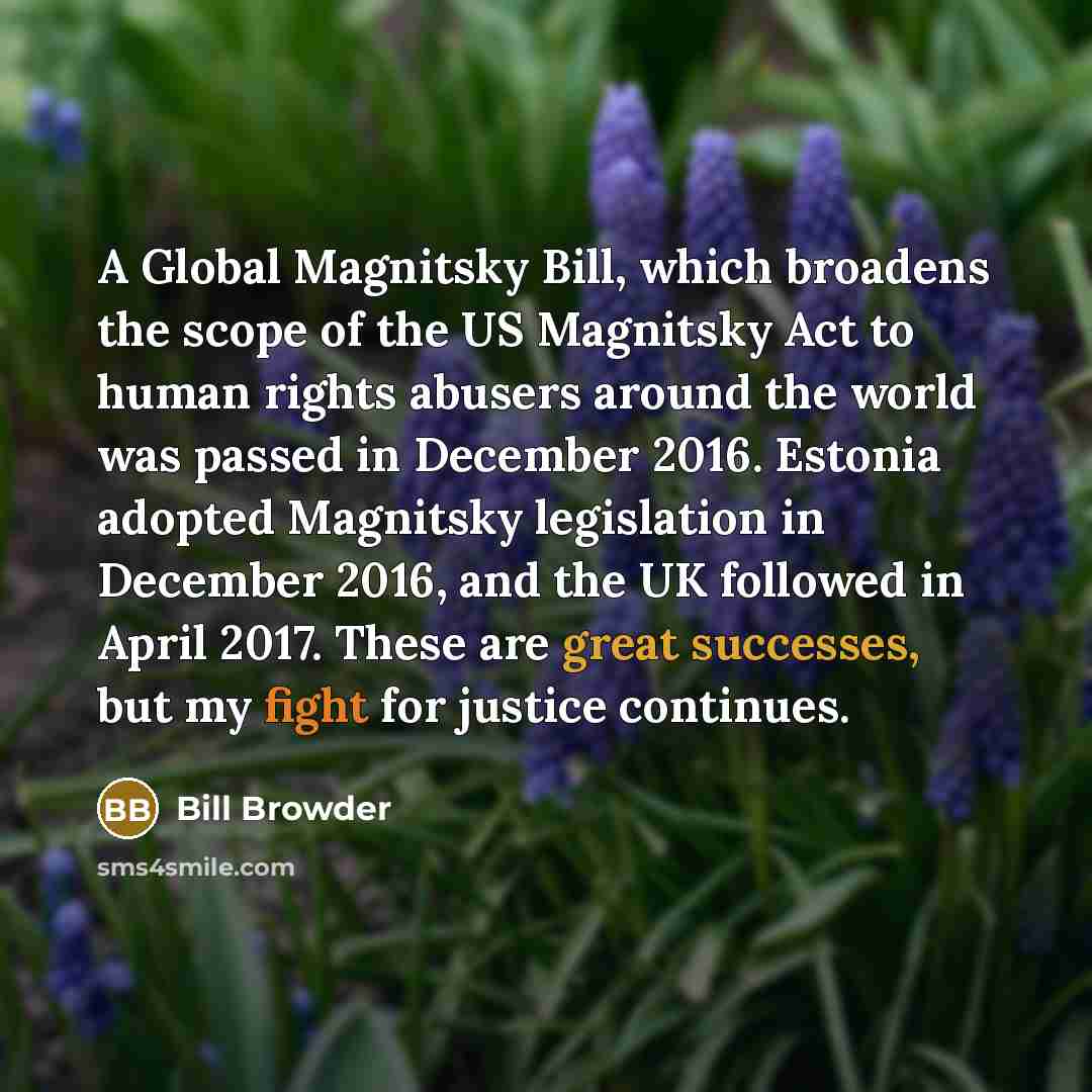 “A Global Magnitsky Bill, which broadens the scope of the US Magnitsky Act to human rights abusers around the world was passed in December 2016. Estonia adopted Magnitsky legislation in December 2016, and the UK followed in April 2017. These are great successes, but my fight for justice continues.” quote by Bill Browder
