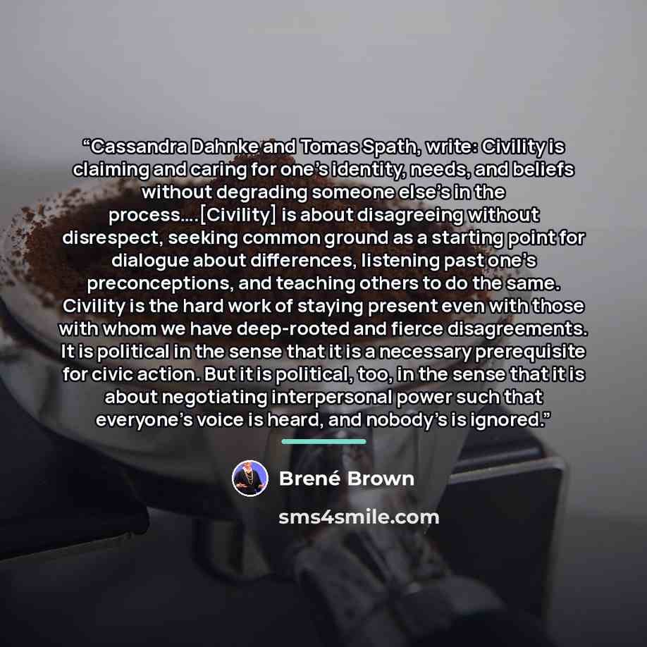 “Cassandra Dahnke and Tomas Spath, write: Civility is claiming and caring for one’s identity, needs, and beliefs without degrading someone else’s in the process….[Civility] is about disagreeing without disrespect, seeking common ground as a starting point for dialogue about differences, listening…” quote by Brené Brown