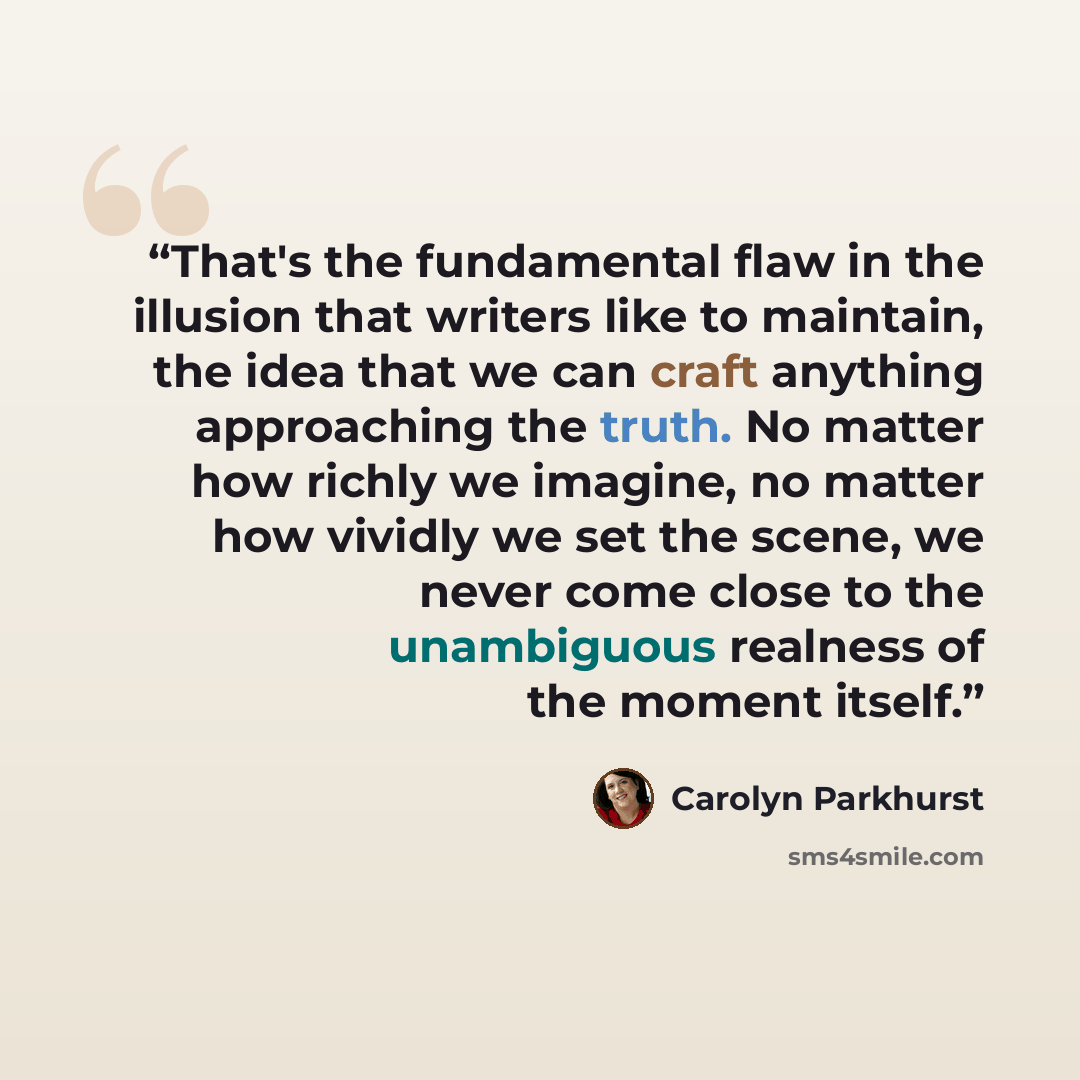 “That's the fundamental flaw in the illusion that writers like to maintain, the idea that we can craft anything approaching the truth. No matter how richly we imagine, no matter how vividly we set the scene, we never come close to the unambiguous realness of the moment itself.” quote by Carolyn Parkhurst