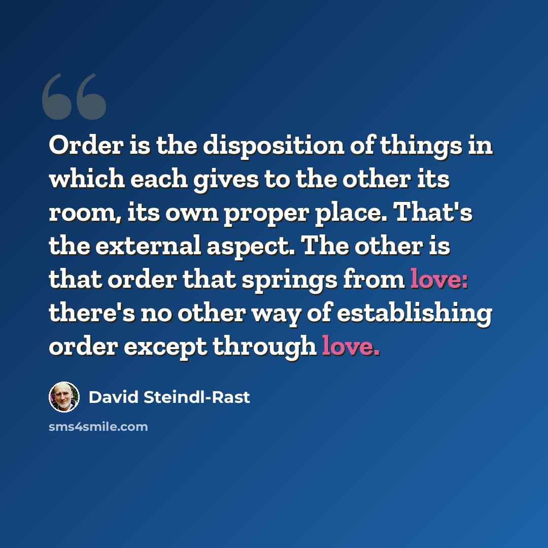 “Order is the disposition of things in which each gives to the other its room, its own proper place. That's the external aspect. The other is that order that springs from love: there's no other way of establishing order except through love.” quote by David Steindl-Rast