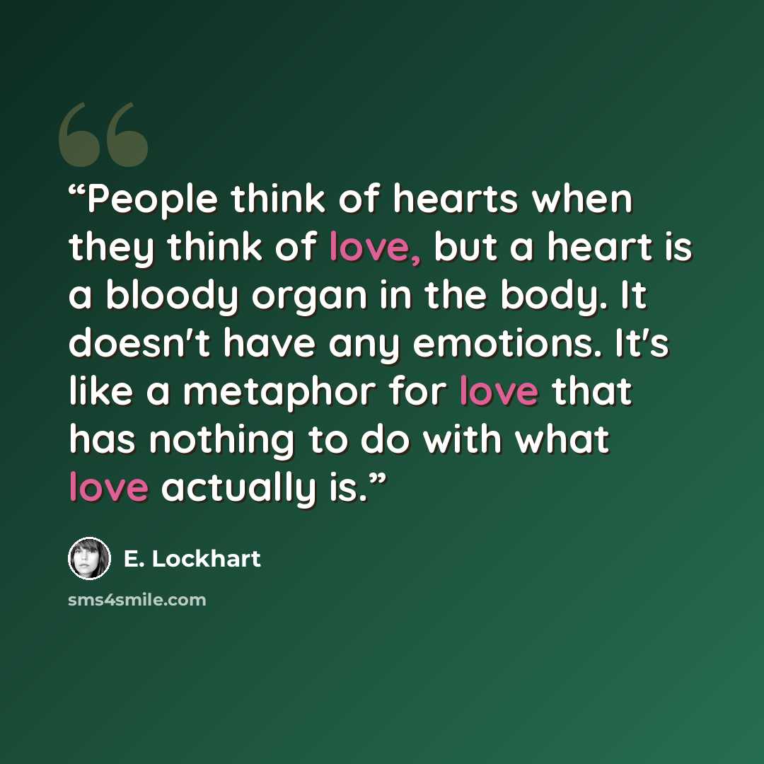“People think of hearts when they think of love, but a heart is a bloody organ in the body. It doesn't have any emotions. It's like a metaphor for love that has nothing to do with what love actually is.” quote by E. Lockhart