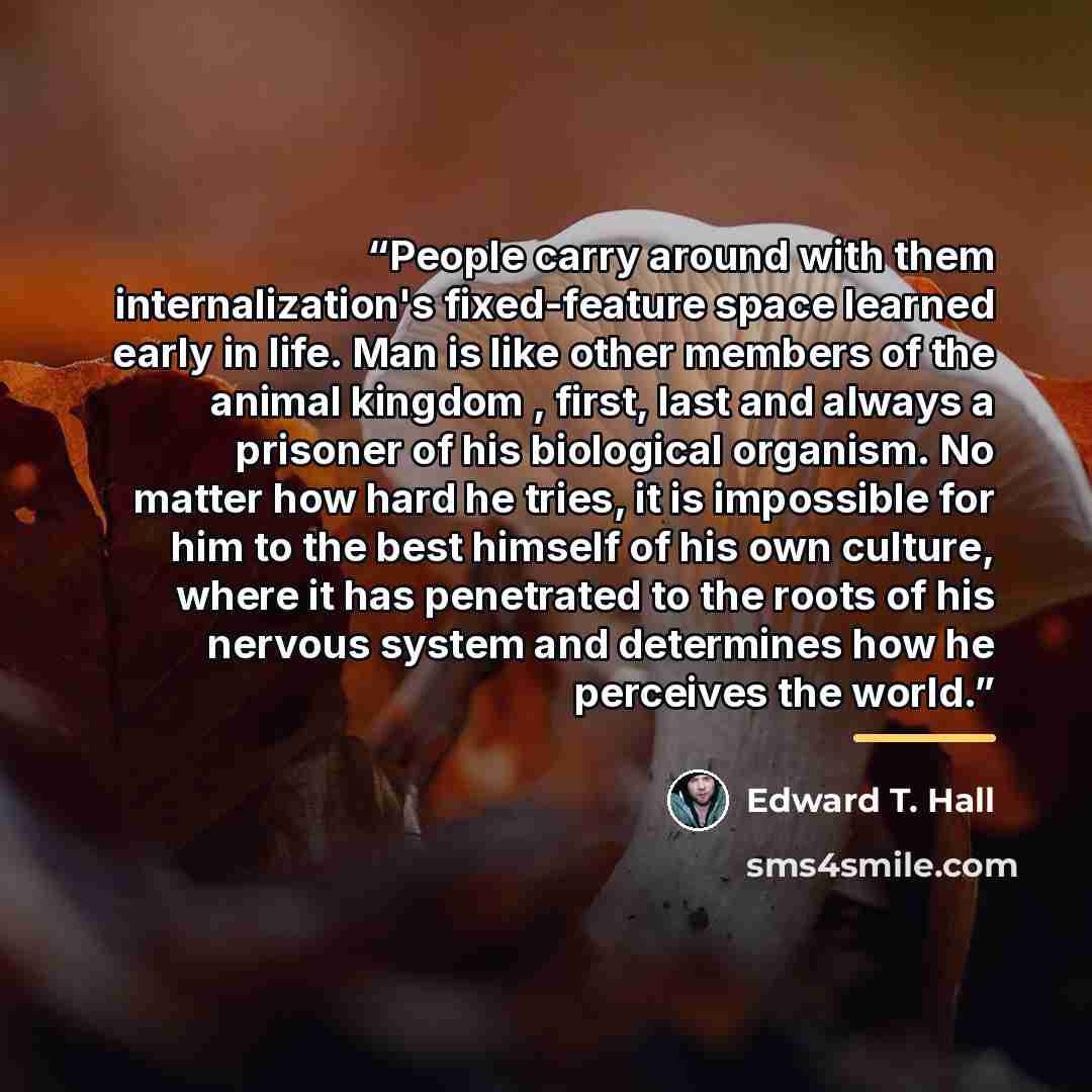 “People carry around with them internalization's fixed-feature space learned early in life. Man is like other members of the animal kingdom , first, last and always a prisoner of his biological organism. No matter how hard he tries, it is impossible for him to the best himself of his own culture…” quote by Edward T. Hall