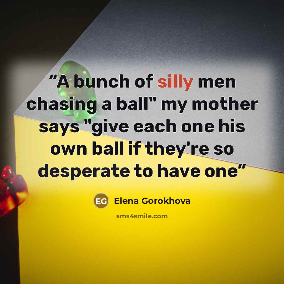 “A bunch of silly men chasing a ball" my mother says "give each one his own ball if they're so desperate to have one” quote by Elena Gorokhova