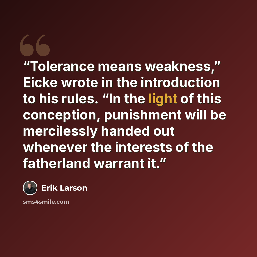 “Tolerance means weakness,” Eicke wrote in the introduction to his rules. “In the light of this conception, punishment will be mercilessly handed out whenever the interests of the fatherland warrant it.” quote by Erik Larson