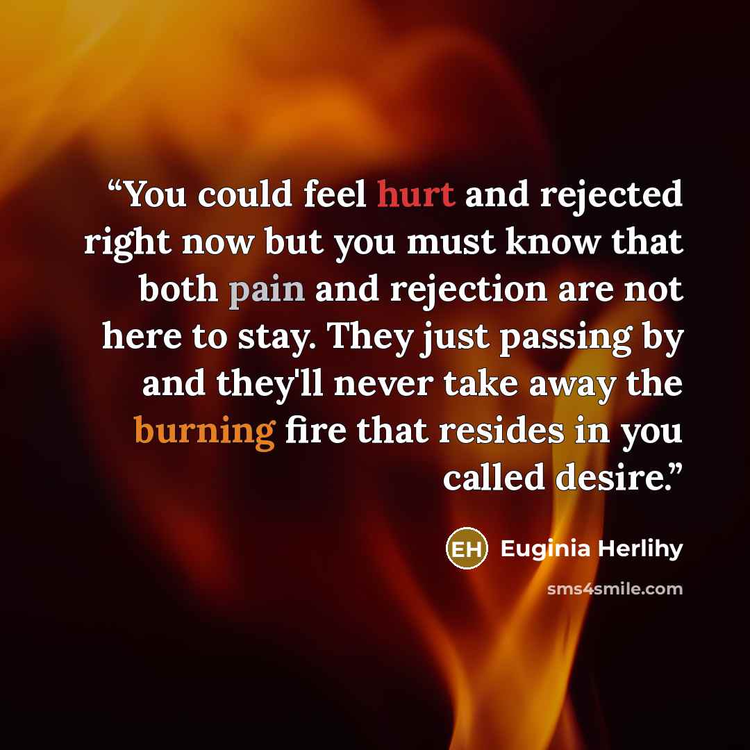 “You could feel hurt and rejected right now but you must know that both pain and rejection are not here to stay. They just passing by and they'll never take away the burning fire that resides in you called desire.” quote by Euginia Herlihy