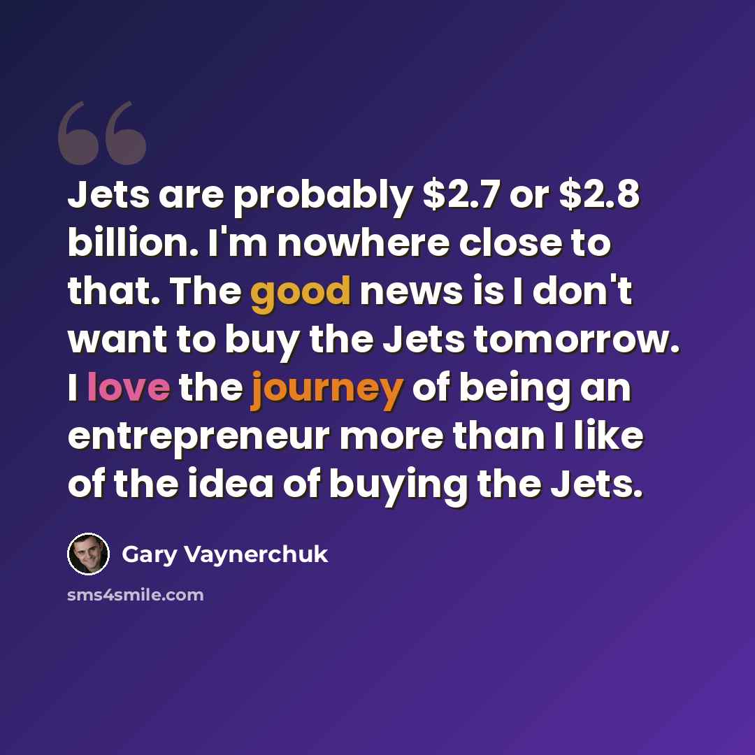 “Jets are probably $2.7 or $2.8 billion. I'm nowhere close to that. The good news is I don't want to buy the Jets tomorrow. I love the journey of being an entrepreneur more than I like of the idea of buying the Jets.” quote by Gary Vaynerchuk