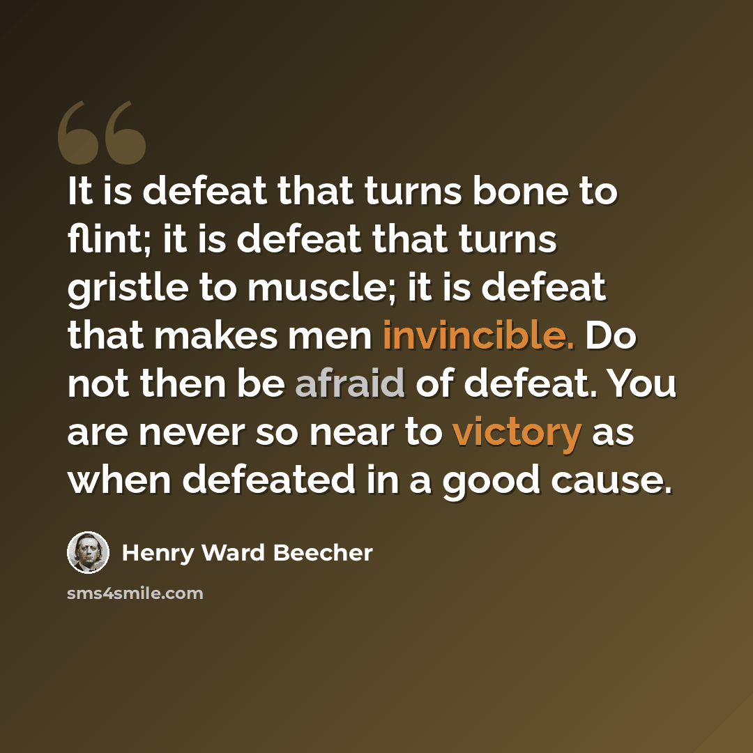 “It is defeat that turns bone to flint; it is defeat that turns gristle to muscle; it is defeat that makes men invincible. Do not then be afraid of defeat. You are never so near to victory as when defeated in a good cause.” quote by Henry Ward Beecher