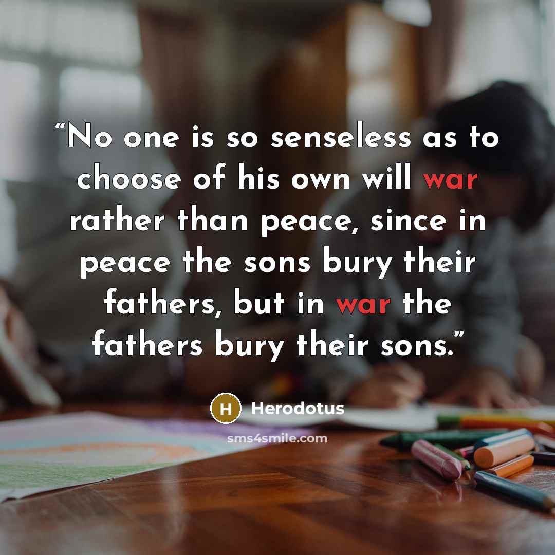 “No one is so senseless as to choose of his own will war rather than peace, since in peace the sons bury their fathers, but in war the fathers bury their sons.” quote by Herodotus