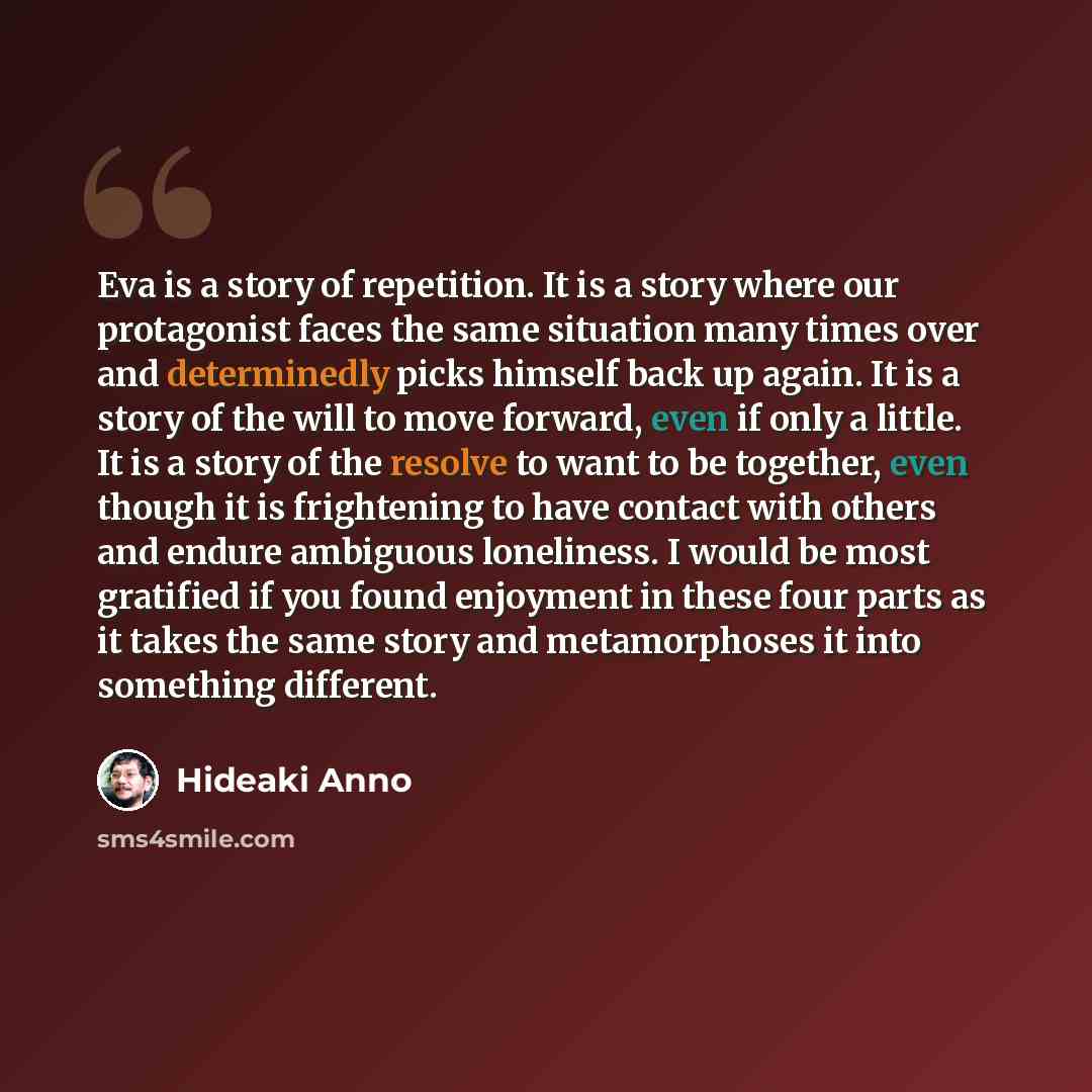 “Eva is a story of repetition. It is a story where our protagonist faces the same situation many times over and determinedly picks himself back up again. It is a story of the will to move forward, even if only a little. It is a story of the resolve to want to be together, even though it is…” quote by Hideaki Anno