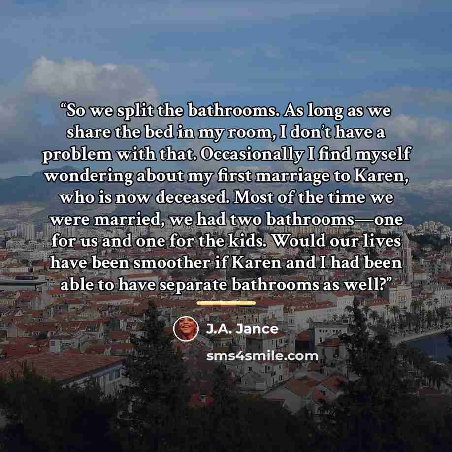 “So we split the bathrooms. As long as we share the bed in my room, I don’t have a problem with that. Occasionally I find myself wondering about my first marriage to Karen, who is now deceased. Most of the time we were married, we had two bathrooms—one for us and one for the kids. Would our lives…” quote by J.A. Jance