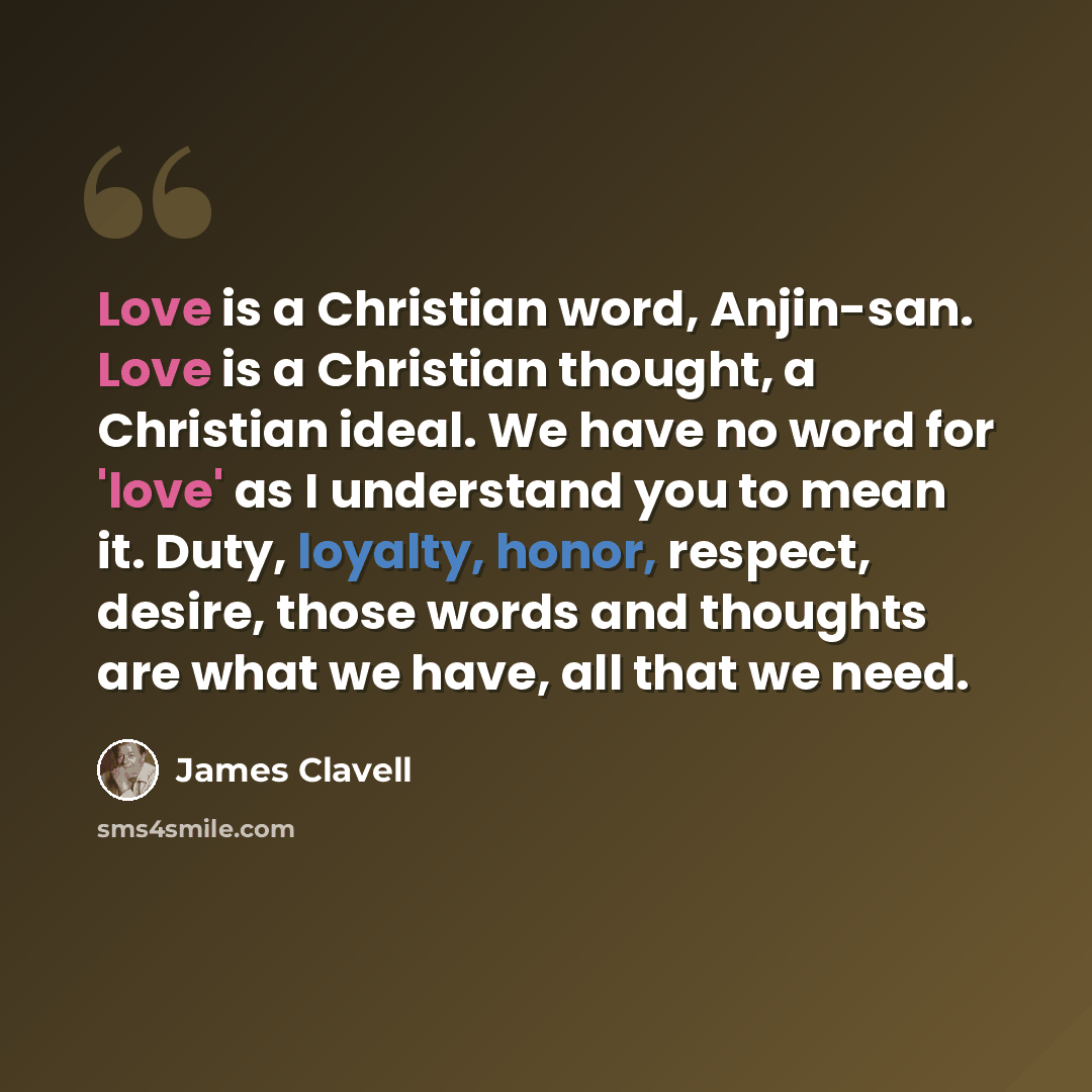 “Love is a Christian word, Anjin-san. Love is a Christian thought, a Christian ideal. We have no word for 'love' as I understand you to mean it. Duty, loyalty, honor, respect, desire, those words and thoughts are what we have, all that we need.” quote by James Clavell