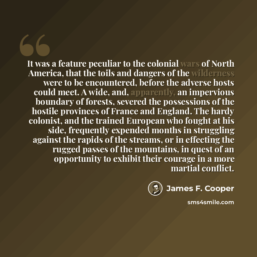“It was a feature peculiar to the colonial wars of North America, that the toils and dangers of the wilderness were to be encountered, before the adverse hosts could meet. A wide, and, apparently, an impervious boundary of forests, severed the possessions of the hostile provinces of France and…” quote by James F. Cooper