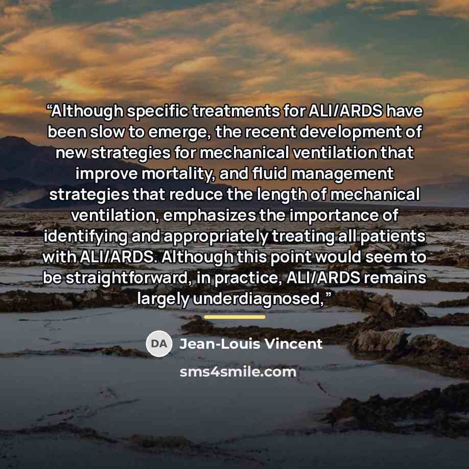 “Although specific treatments for ALI/ARDS have been slow to emerge, the recent development of new strategies for mechanical ventilation that improve mortality, and fluid management strategies that reduce the length of mechanical ventilation, emphasizes the importance of identifying and…” quote by Jean-Louis Vincent