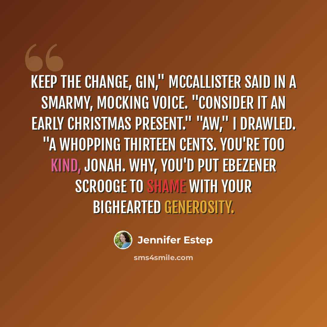 “Keep the change, Gin," McCallister said in a smarmy, mocking voice. "Consider it an early Christmas present." "Aw," I drawled. "A whopping thirteen cents. You're too kind, Jonah. Why, you'd put Ebezener Scrooge to shame with your bighearted generosity.” quote by Jennifer Estep