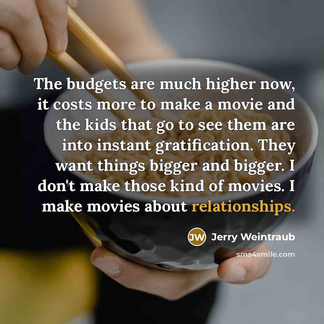 “The budgets are much higher now, it costs more to make a movie and the kids that go to see them are into instant gratification. They want things bigger and bigger. I don't make those kind of movies. I make movies about relationships.” quote by Jerry Weintraub