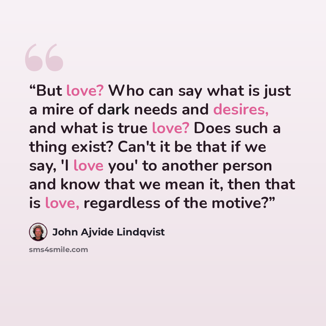 “But love? Who can say what is just a mire of dark needs and desires, and what is true love? Does such a thing exist? Can't it be that if we say, 'I love you' to another person and know that we mean it, then that is love, regardless of the motive?” quote by John Ajvide Lindqvist