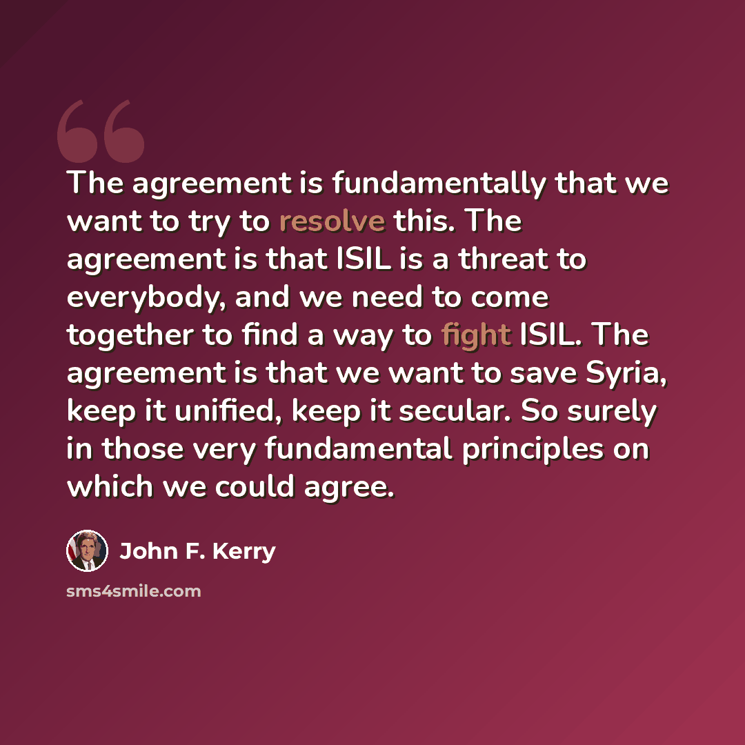 “The agreement is fundamentally that we want to try to resolve this. The agreement is that ISIL is a threat to everybody, and we need to come together to find a way to fight ISIL. The agreement is that we want to save Syria, keep it unified, keep it secular. So surely in those very fundamental…” quote by John F. Kerry