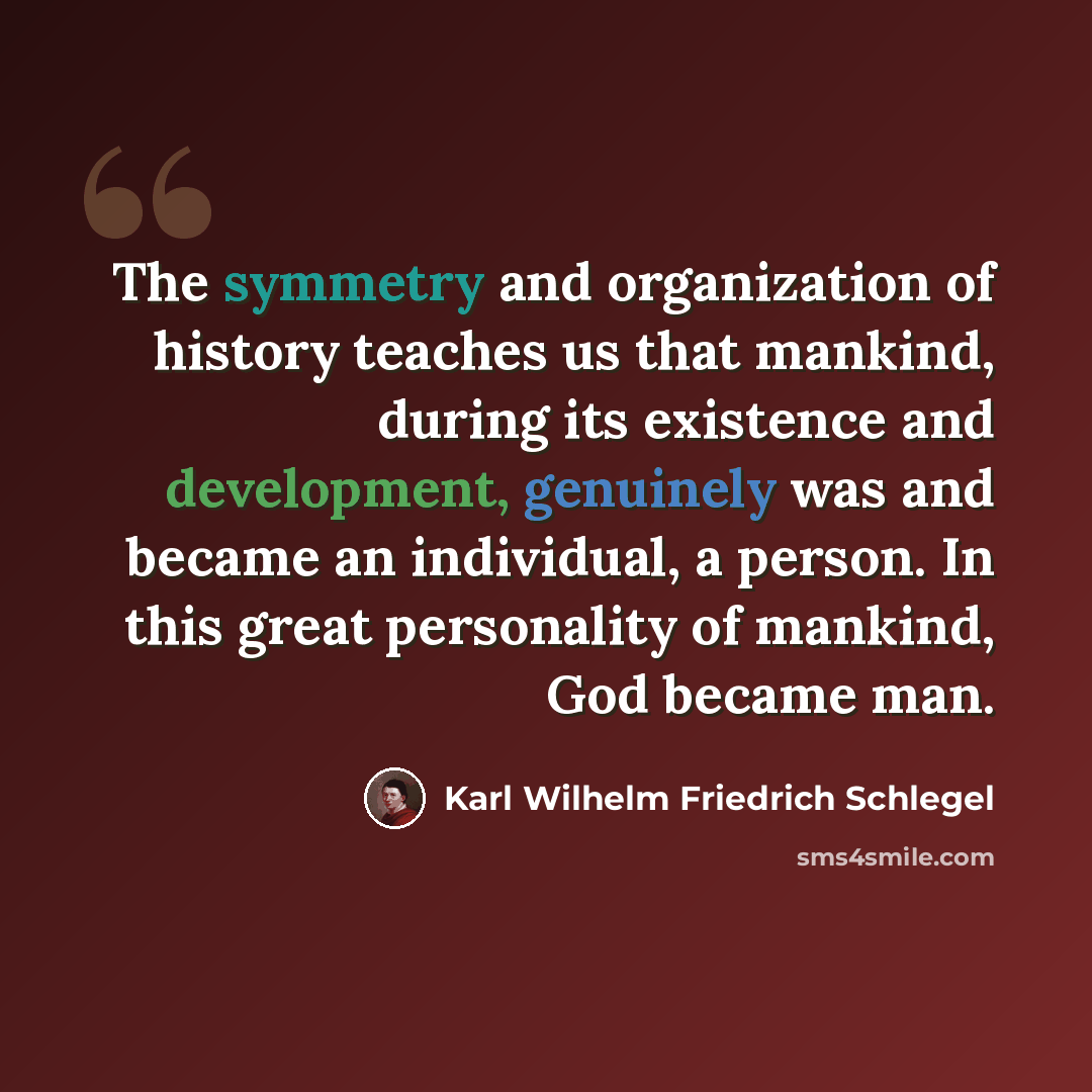 “The symmetry and organization of history teaches us that mankind, during its existence and development, genuinely was and became an individual, a person. In this great personality of mankind, God became man.” quote by Karl Wilhelm Friedrich Schlegel
