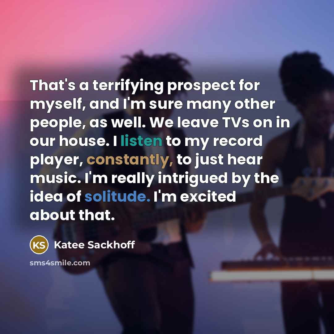 “That's a terrifying prospect for myself, and I'm sure many other people, as well. We leave TVs on in our house. I listen to my record player, constantly, to just hear music. I'm really intrigued by the idea of solitude. I'm excited about that.” quote by Katee Sackhoff