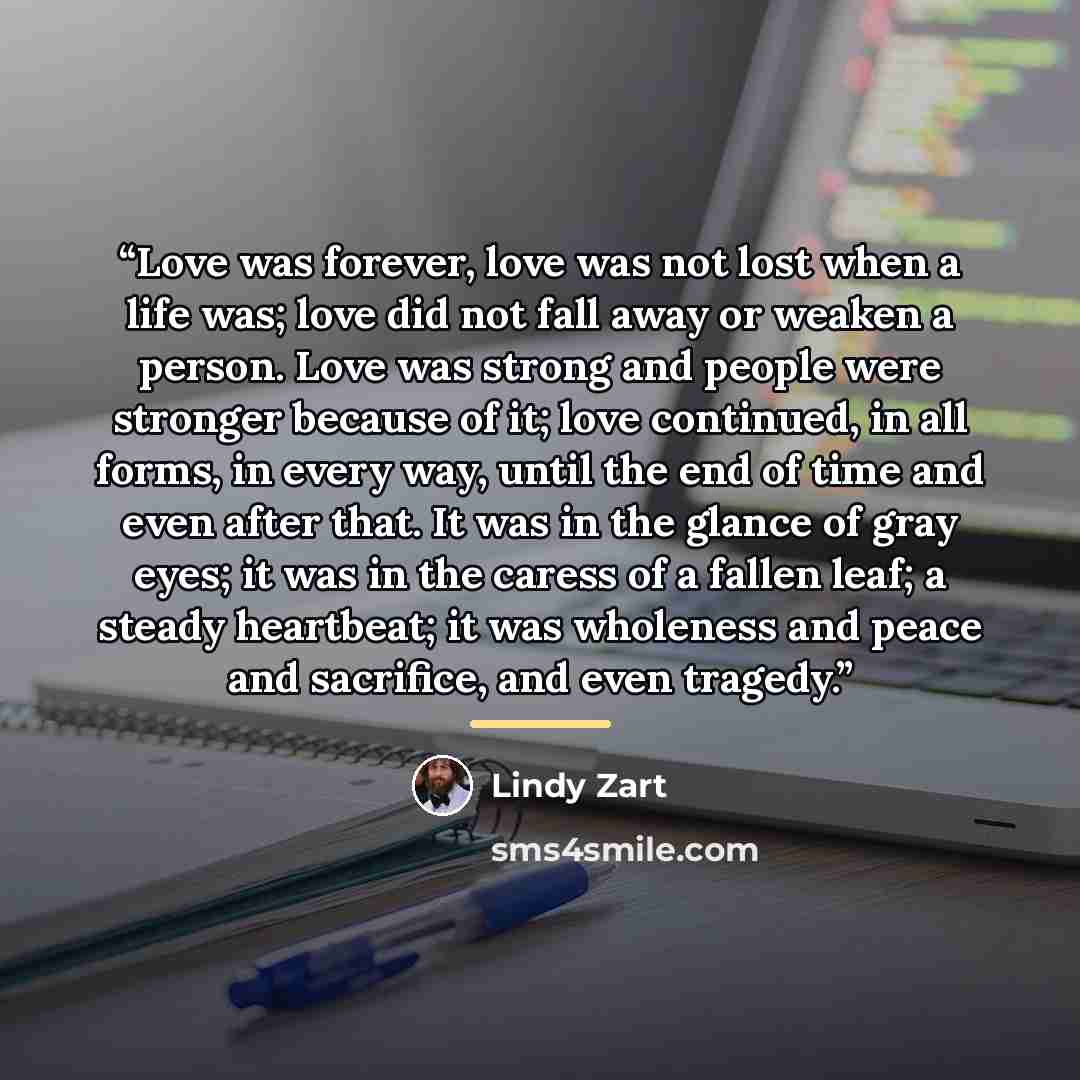 “Love was forever, love was not lost when a life was; love did not fall away or weaken a person. Love was strong and people were stronger because of it; love continued, in all forms, in every way, until the end of time and even after that. It was in the glance of gray eyes; it was in the caress of…” quote by Lindy Zart