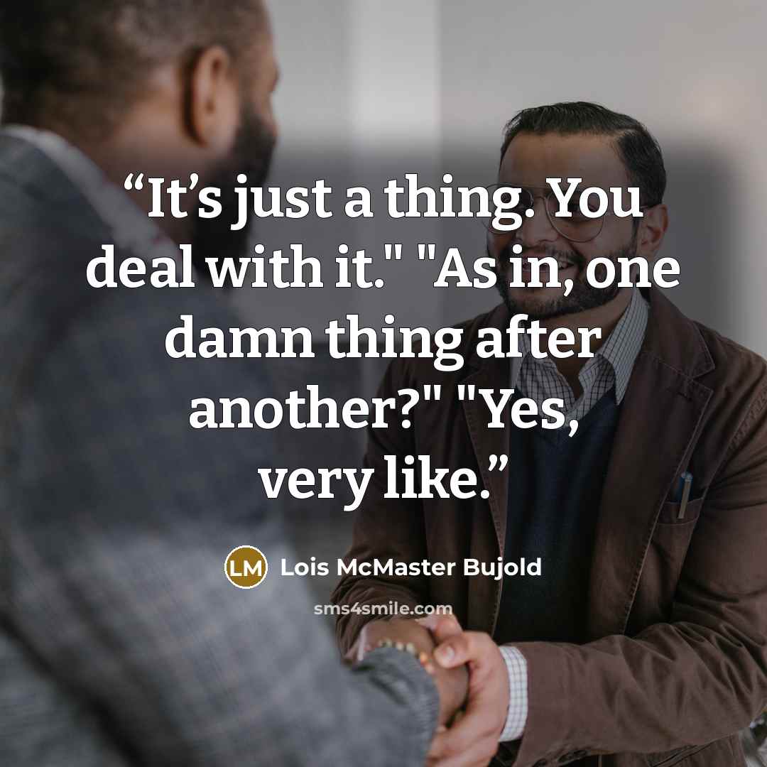 “It’s just a thing. You deal with it." "As in, one damn thing after another?" "Yes, very like.” quote by Lois McMaster Bujold