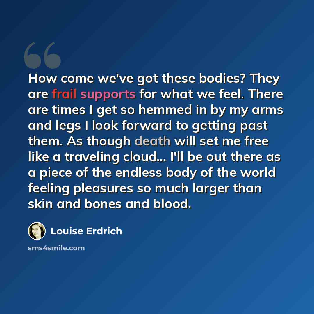 “How come we've got these bodies? They are frail supports for what we feel. There are times I get so hemmed in by my arms and legs I look forward to getting past them. As though death will set me free like a traveling cloud... I'll be out there as a piece of the endless body of the world feeling…” quote by Louise Erdrich