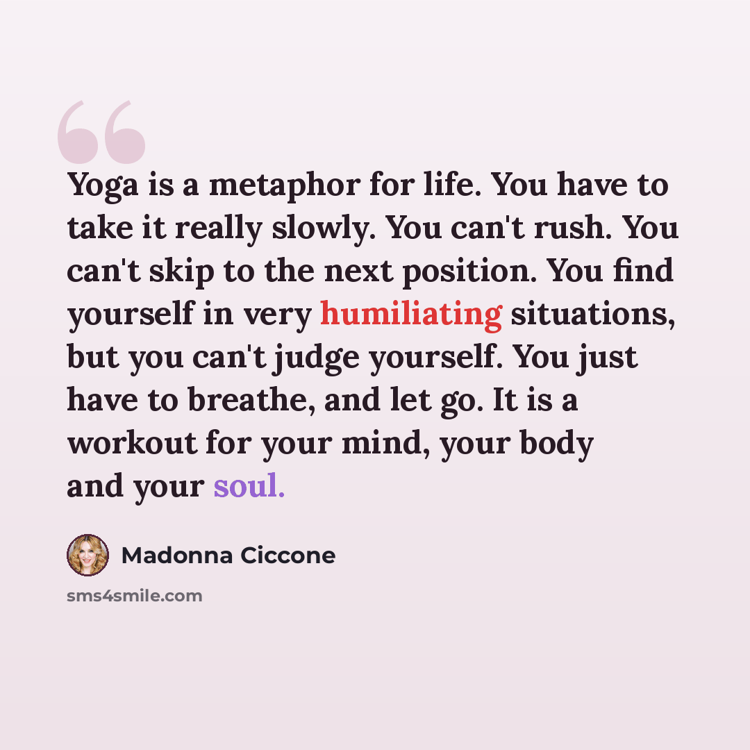 “Yoga is a metaphor for life. You have to take it really slowly. You can't rush. You can't skip to the next position. You find yourself in very humiliating situations, but you can't judge yourself. You just have to breathe, and let go. It is a workout for your mind, your body and your soul.” quote by Madonna Ciccone