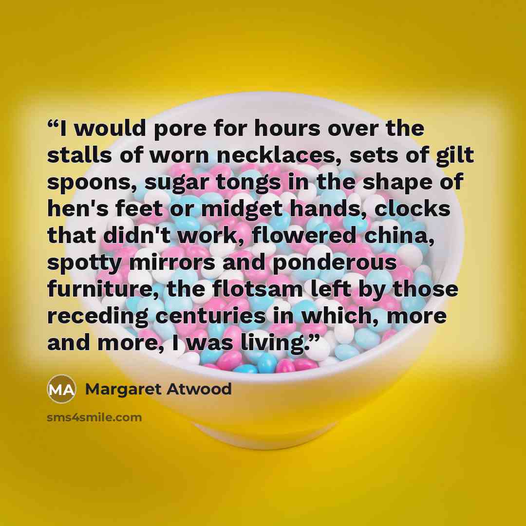 “I would pore for hours over the stalls of worn necklaces, sets of gilt spoons, sugar tongs in the shape of hen's feet or midget hands, clocks that didn't work, flowered china, spotty mirrors and ponderous furniture, the flotsam left by those receding centuries in which, more and more, I was living.” quote by Margaret Atwood