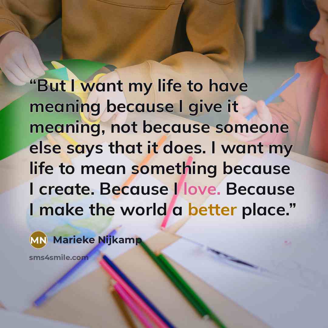 “But I want my life to have meaning because I give it meaning, not because someone else says that it does. I want my life to mean something because I create. Because I love. Because I make the world a better place.” quote by Marieke Nijkamp