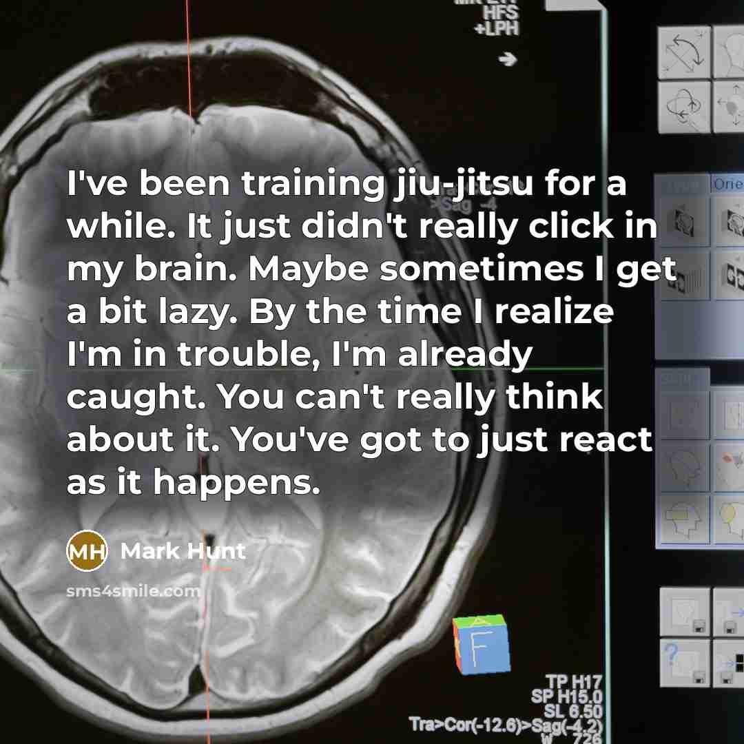 “I've been training jiu-jitsu for a while. It just didn't really click in my brain. Maybe sometimes I get a bit lazy. By the time I realize I'm in trouble, I'm already caught. You can't really think about it. You've got to just react as it happens.” quote by Mark Hunt