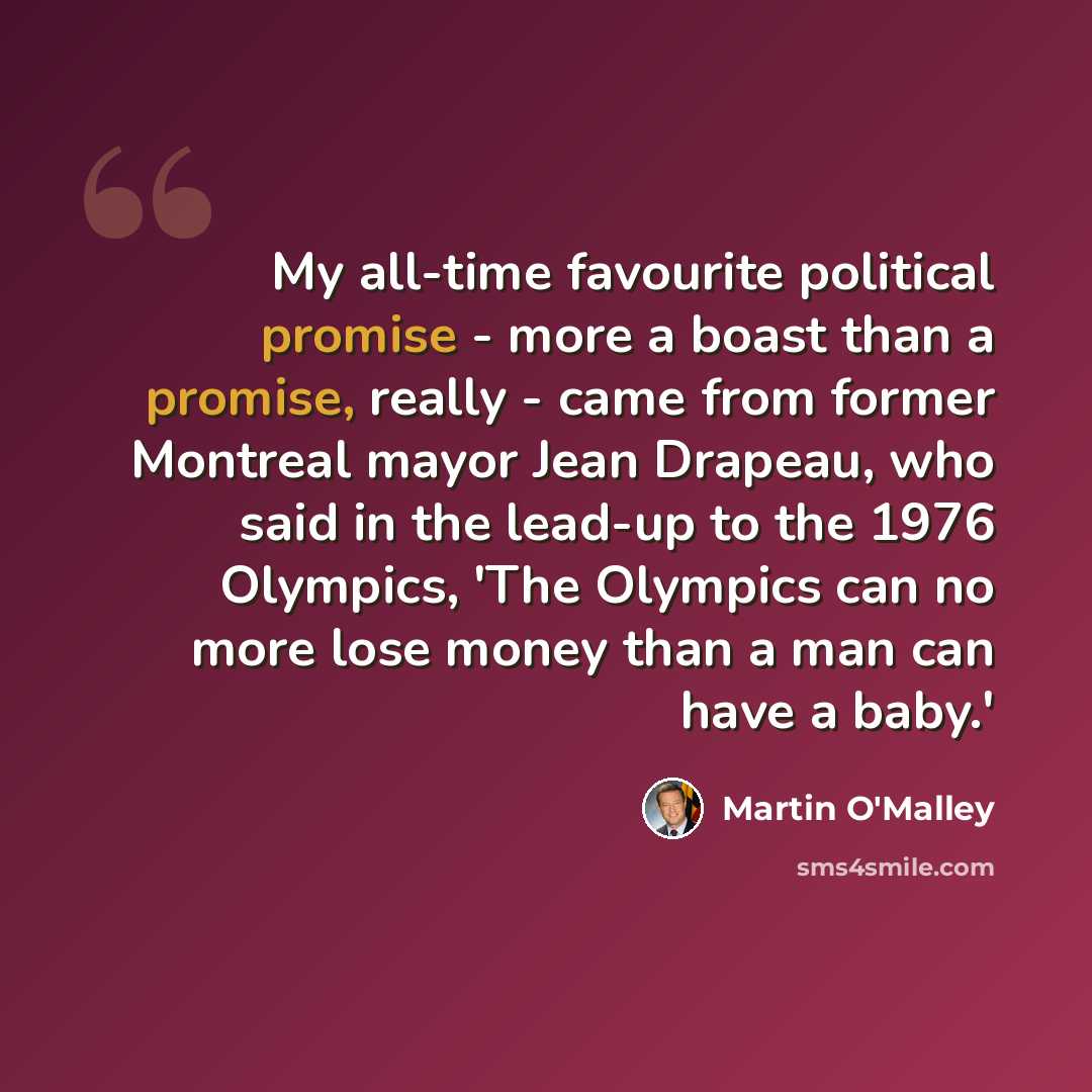 “My all-time favourite political promise - more a boast than a promise, really - came from former Montreal mayor Jean Drapeau, who said in the lead-up to the 1976 Olympics, 'The Olympics can no more lose money than a man can have a baby.'” quote by Martin O'Malley