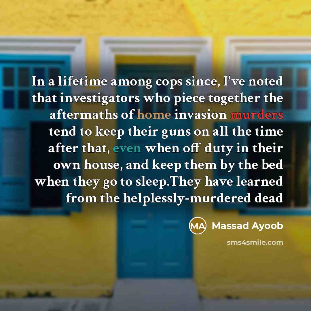 “In a lifetime among cops since, I've noted that investigators who piece together the aftermaths of home invasion murders tend to keep their guns on all the time after that, even when off duty in their own house, and keep them by the bed when they go to sleep.They have learned from the…” quote by Massad Ayoob