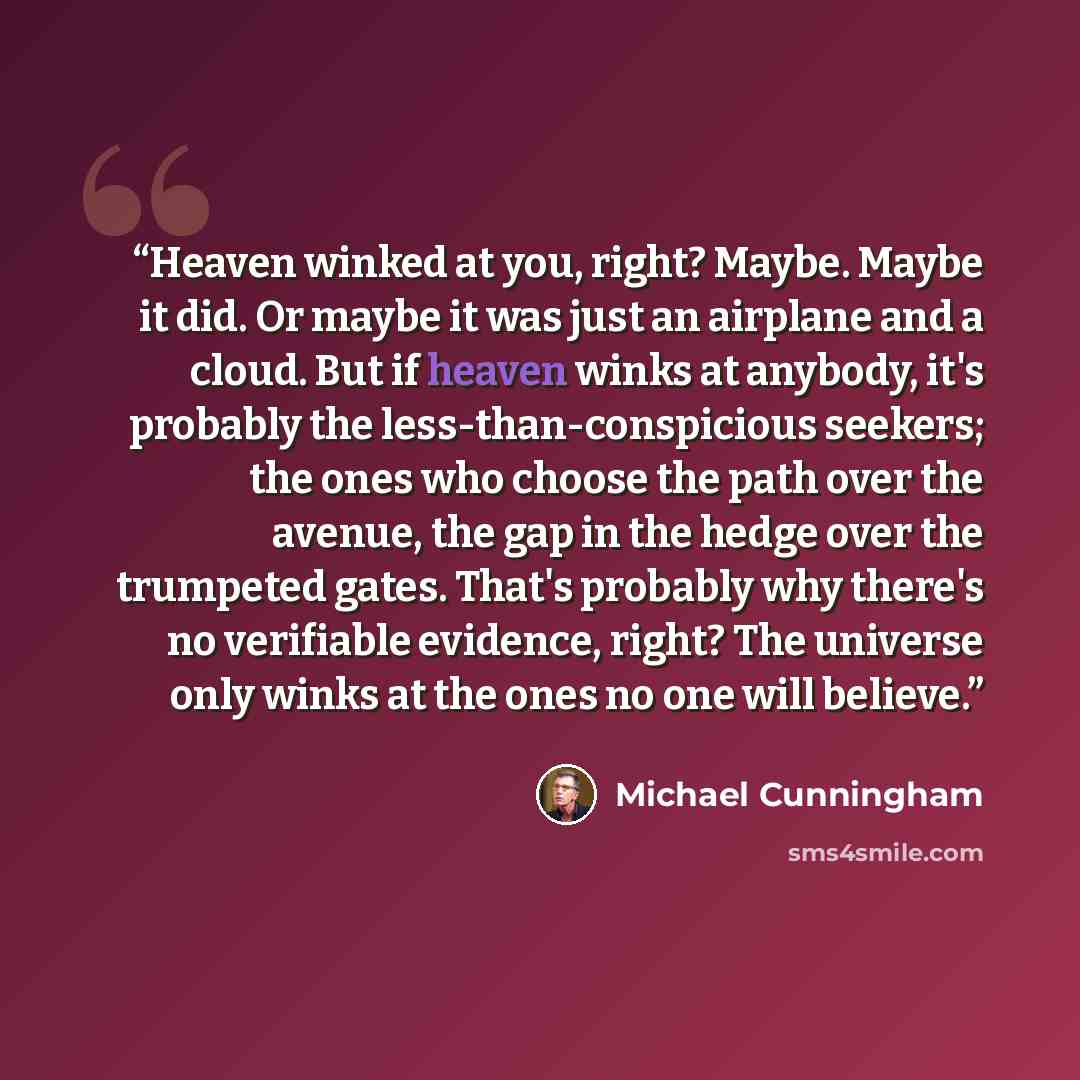 “Heaven winked at you, right? Maybe. Maybe it did. Or maybe it was just an airplane and a cloud. But if heaven winks at anybody, it's probably the less-than-conspicious seekers; the ones who choose the path over the avenue, the gap in the hedge over the trumpeted gates. That's probably why there's…” quote by Michael Cunningham