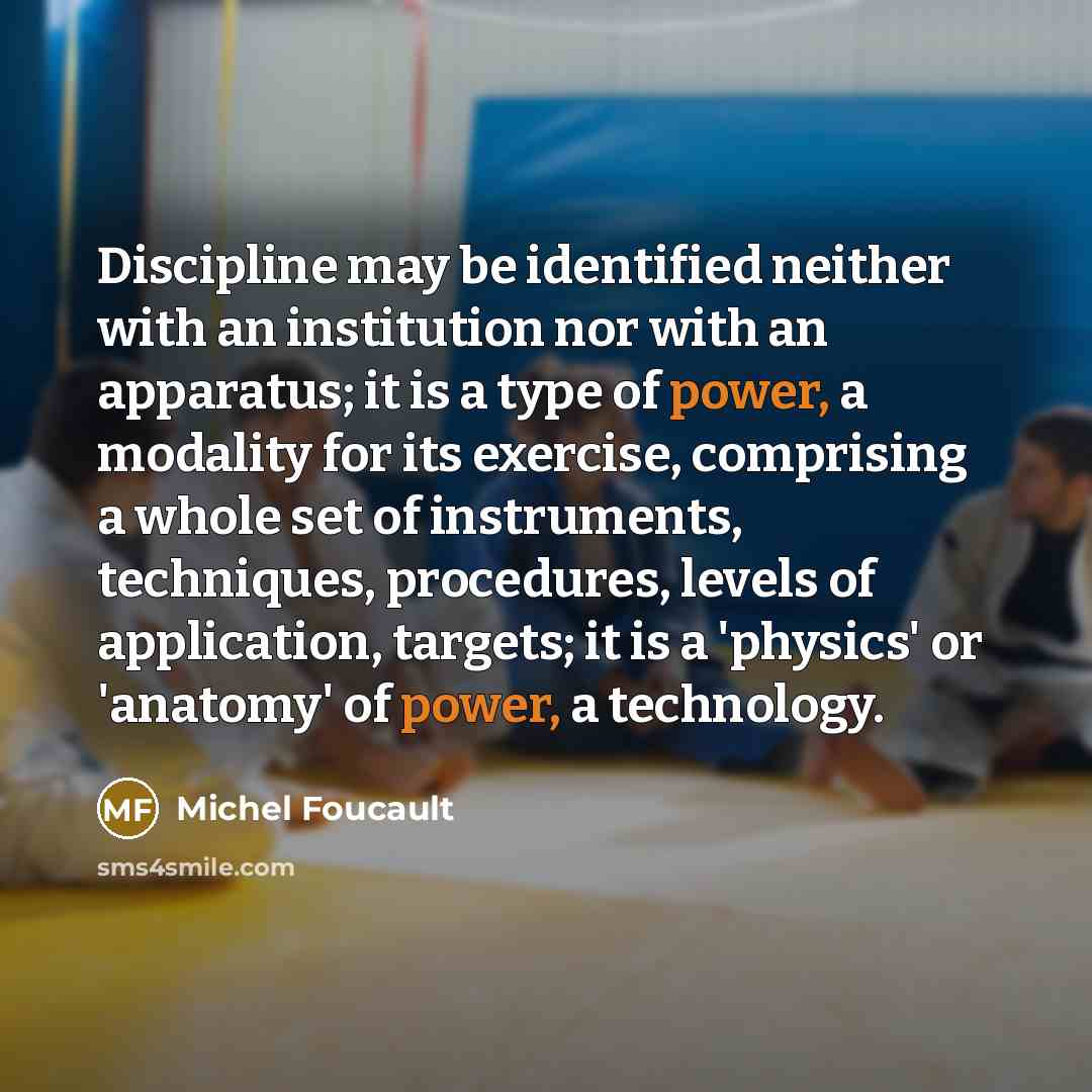 “Discipline may be identified neither with an institution nor with an apparatus; it is a type of power, a modality for its exercise, comprising a whole set of instruments, techniques, procedures, levels of application, targets; it is a 'physics' or 'anatomy' of power, a technology.” quote by Michel Foucault