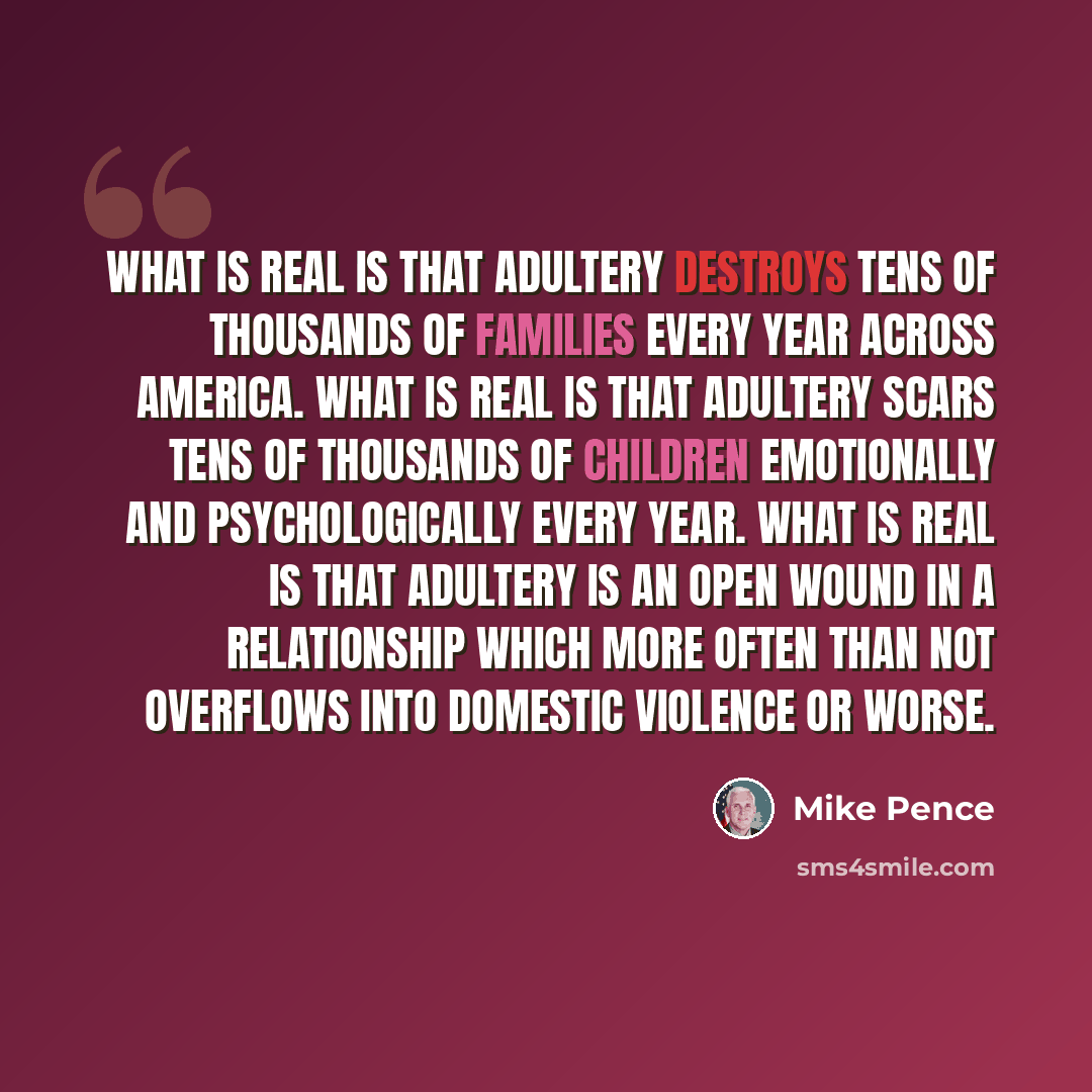 “What is real is that adultery destroys tens of thousands of families every year across America. What is real is that adultery scars tens of thousands of children emotionally and psychologically every year. What is real is that adultery is an open wound in a relationship which more often than not…” quote by Mike Pence