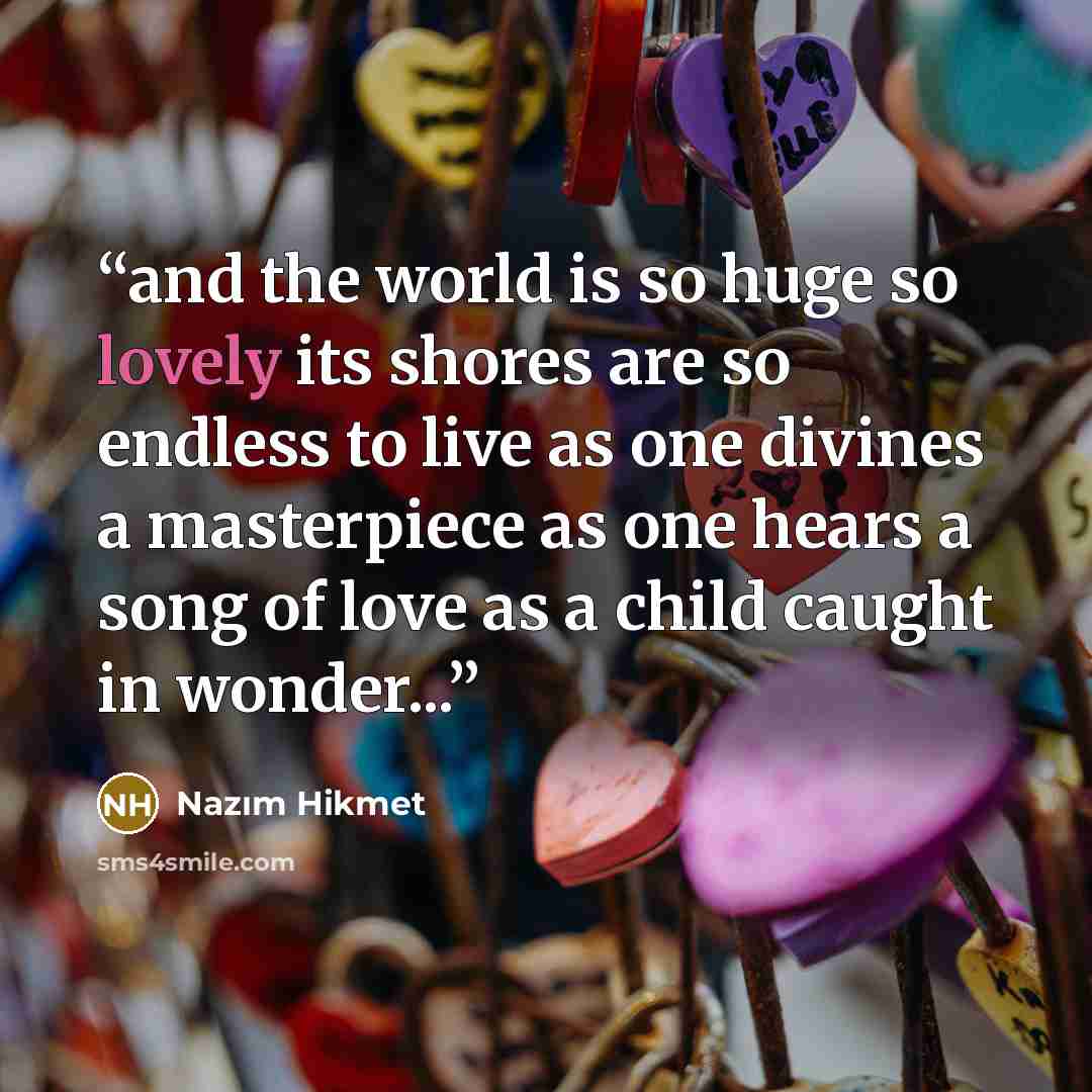 “and the world is so huge so lovely its shores are so endless to live as one divines a masterpiece as one hears a song of love as a child caught in wonder...” quote by Nazim Hikmet