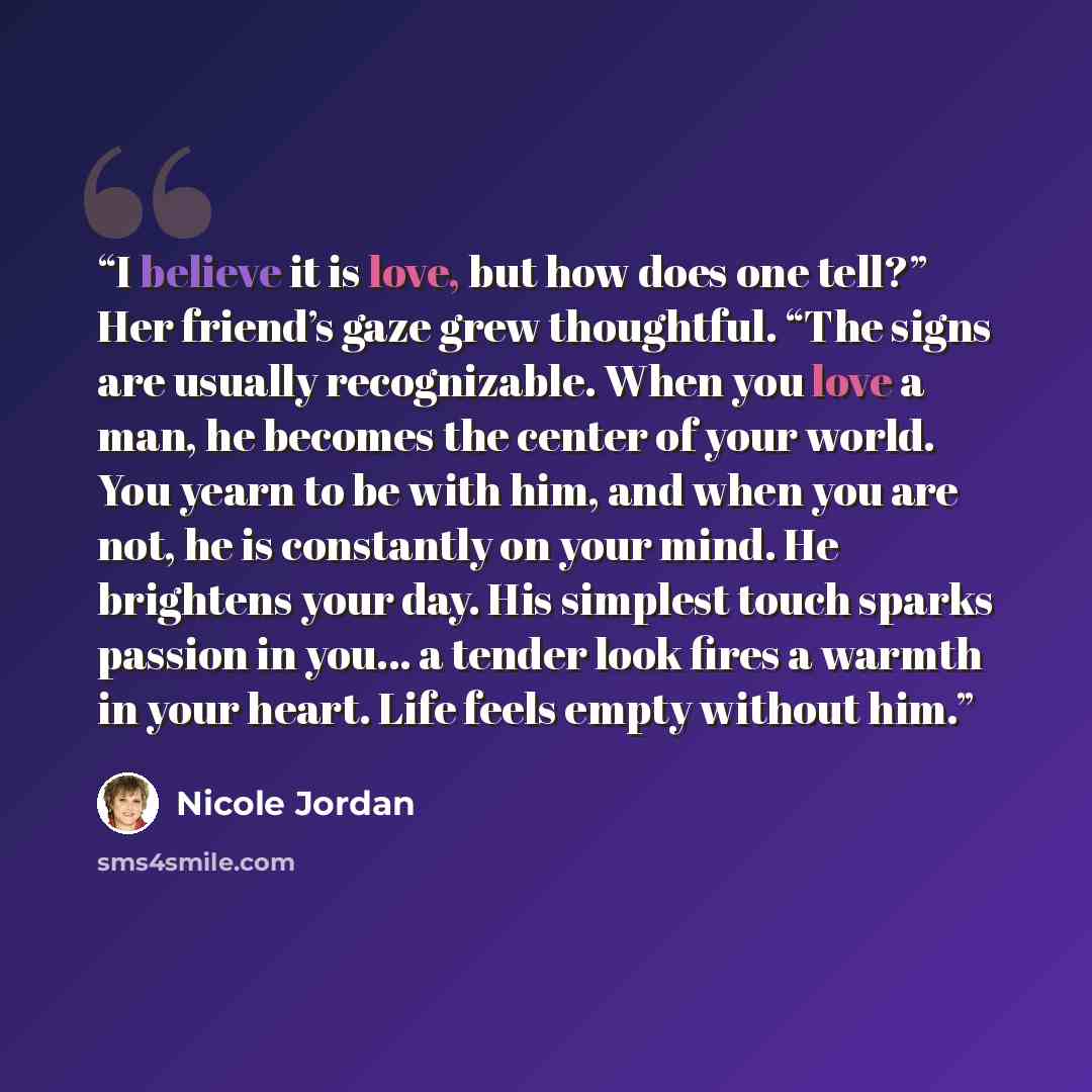 “I believe it is love, but how does one tell?” Her friend’s gaze grew thoughtful. “The signs are usually recognizable. When you love a man, he becomes the center of your world. You yearn to be with him, and when you are not, he is constantly on your mind. He brightens your day. His simplest touch…” quote by Nicole Jordan