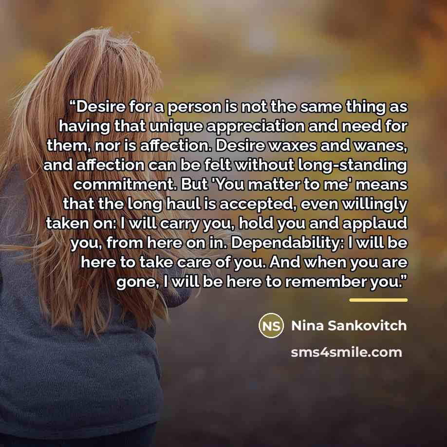 “Desire for a person is not the same thing as having that unique appreciation and need for them, nor is affection. Desire waxes and wanes, and affection can be felt without long-standing commitment. But 'You matter to me' means that the long haul is accepted, even willingly taken on: I will carry…” quote by Nina Sankovitch