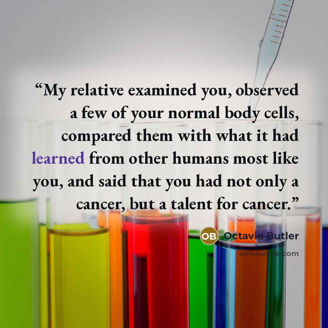 “My relative examined you, observed a few of your normal body cells, compared them with what it had learned from other humans most like you, and said that you had not only a cancer, but a talent for cancer.” quote by Octavia Butler