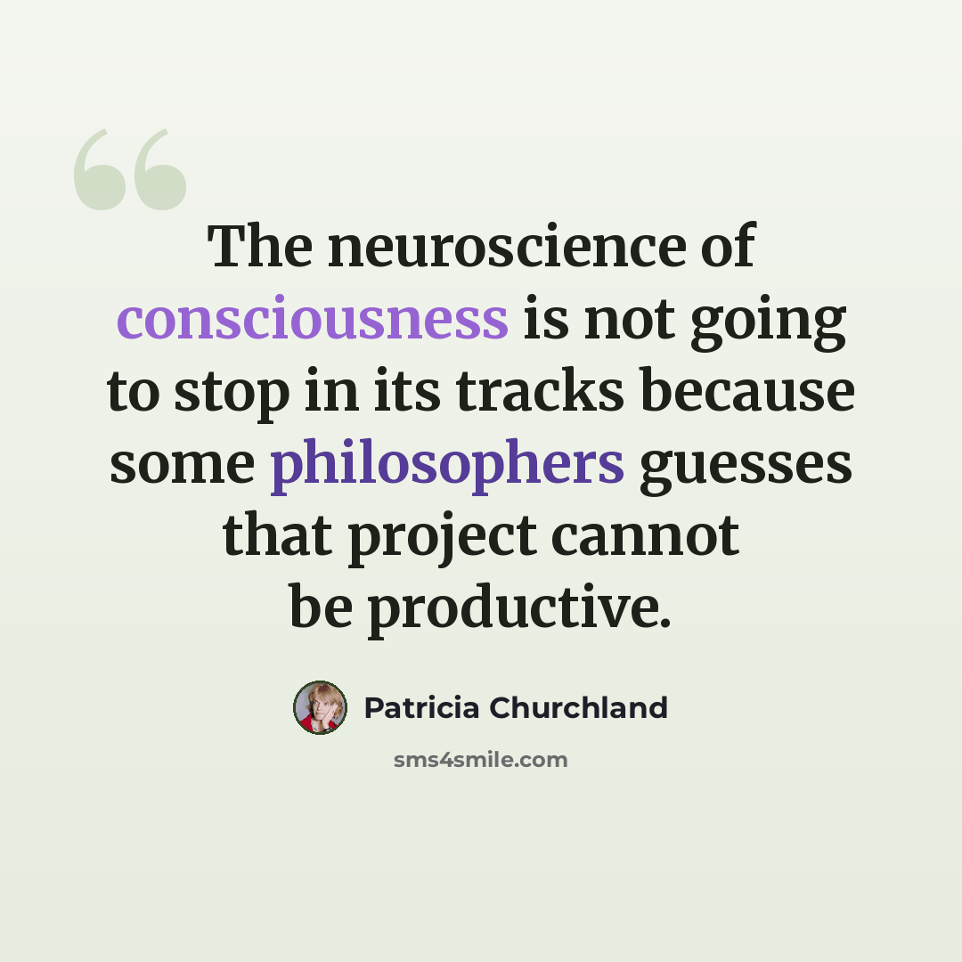 “The neuroscience of consciousness is not going to stop in its tracks because some philosophers guesses that project cannot be productive.” quote by Patricia Churchland