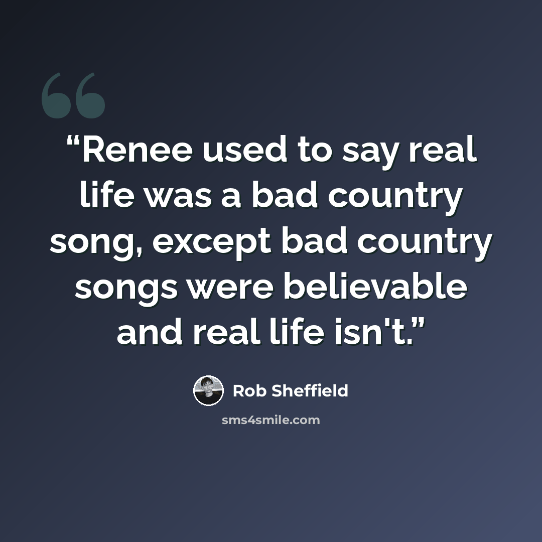 “Renee used to say real life was a bad country song, except bad country songs were believable and real life isn't.” quote by Rob Sheffield