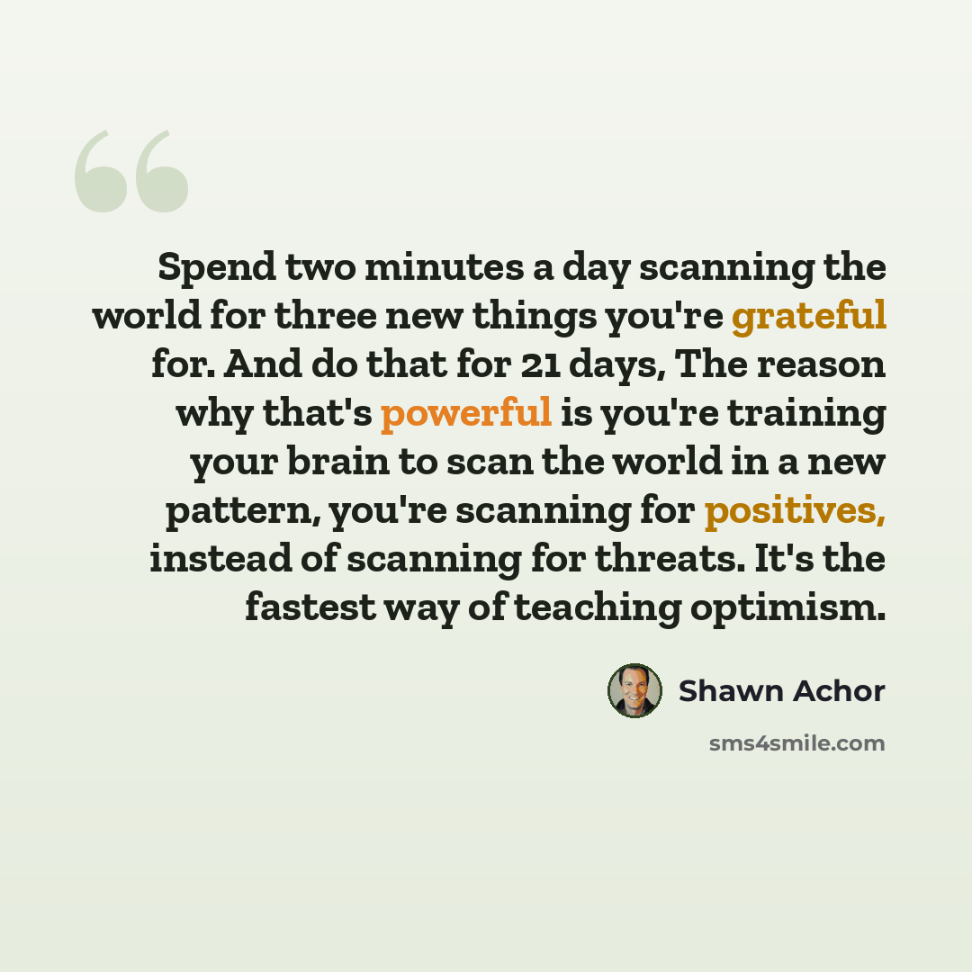 “Spend two minutes a day scanning the world for three new things you're grateful for. And do that for 21 days, The reason why that's powerful is you're training your brain to scan the world in a new pattern, you're scanning for positives, instead of scanning for threats. It's the fastest way of…” quote by Shawn Achor