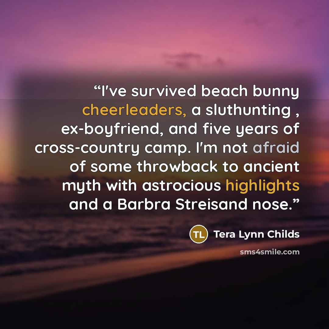 “I've survived beach bunny cheerleaders, a sluthunting , ex-boyfriend, and five years of cross-country camp. I'm not afraid of some throwback to ancient myth with astrocious highlights and a Barbra Streisand nose.” quote by Tera Lynn Childs