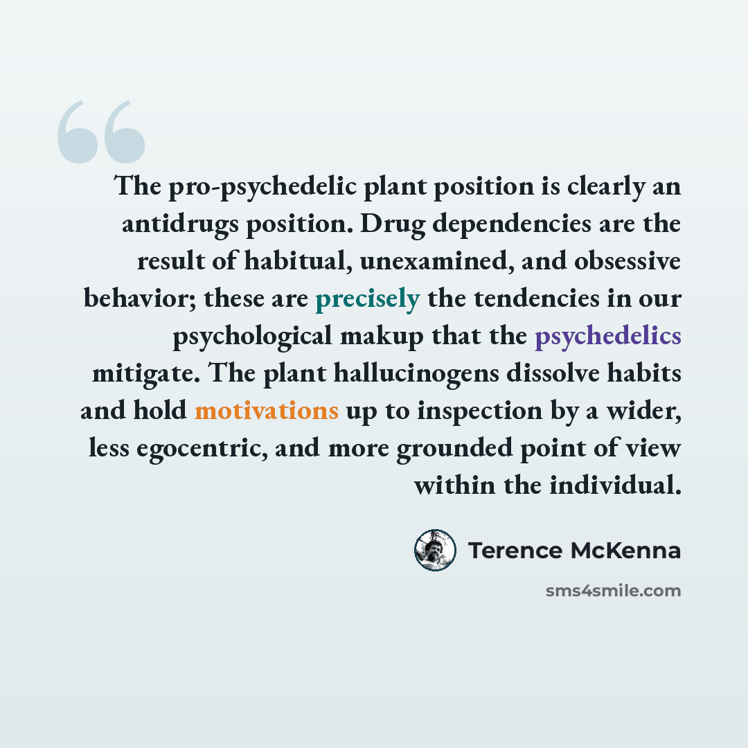 “The pro-psychedelic plant position is clearly an antidrugs position. Drug dependencies are the result of habitual, unexamined, and obsessive behavior; these are precisely the tendencies in our psychological makup that the psychedelics mitigate. The plant hallucinogens dissolve habits and hold…” quote by Terence McKenna