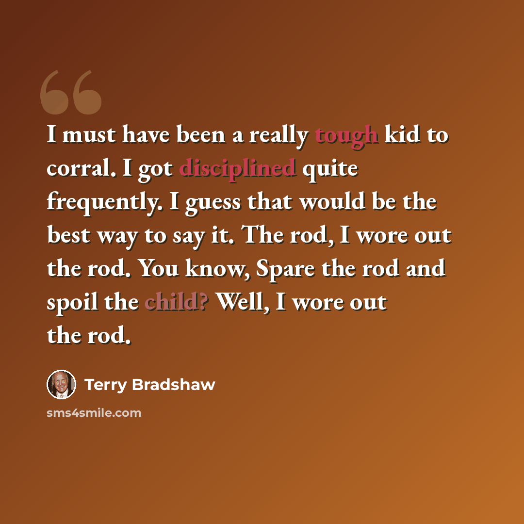 “I must have been a really tough kid to corral. I got disciplined quite frequently. I guess that would be the best way to say it. The rod, I wore out the rod. You know, Spare the rod and spoil the child? Well, I wore out the rod.” quote by Terry Bradshaw