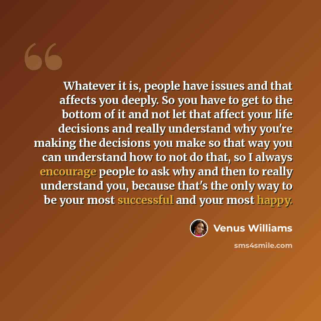 “Whatever it is, people have issues and that affects you deeply. So you have to get to the bottom of it and not let that affect your life decisions and really understand why you're making the decisions you make so that way you can understand how to not do that, so I always encourage people to ask…” quote by Venus Williams