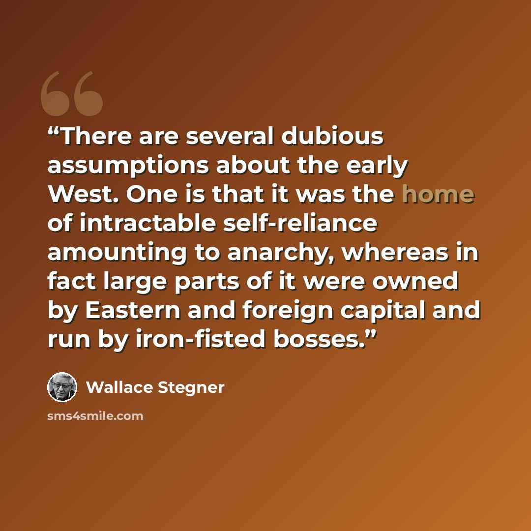 “There are several dubious assumptions about the early West. One is that it was the home of intractable self-reliance amounting to anarchy, whereas in fact large parts of it were owned by Eastern and foreign capital and run by iron-fisted bosses.” quote by Wallace Stegner
