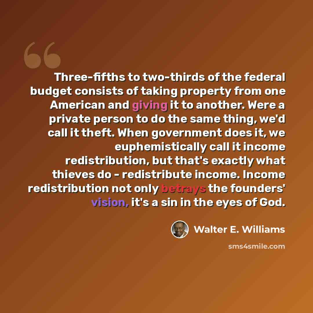“Three-fifths to two-thirds of the federal budget consists of taking property from one American and giving it to another. Were a private person to do the same thing, we'd call it theft. When government does it, we euphemistically call it income redistribution, but that's exactly what thieves do…” quote by Walter E. Williams