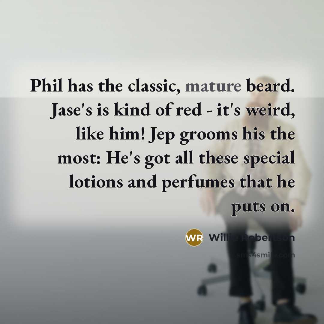 “Phil has the classic, mature beard. Jase's is kind of red - it's weird, like him! Jep grooms his the most: He's got all these special lotions and perfumes that he puts on.” quote by Willie Robertson