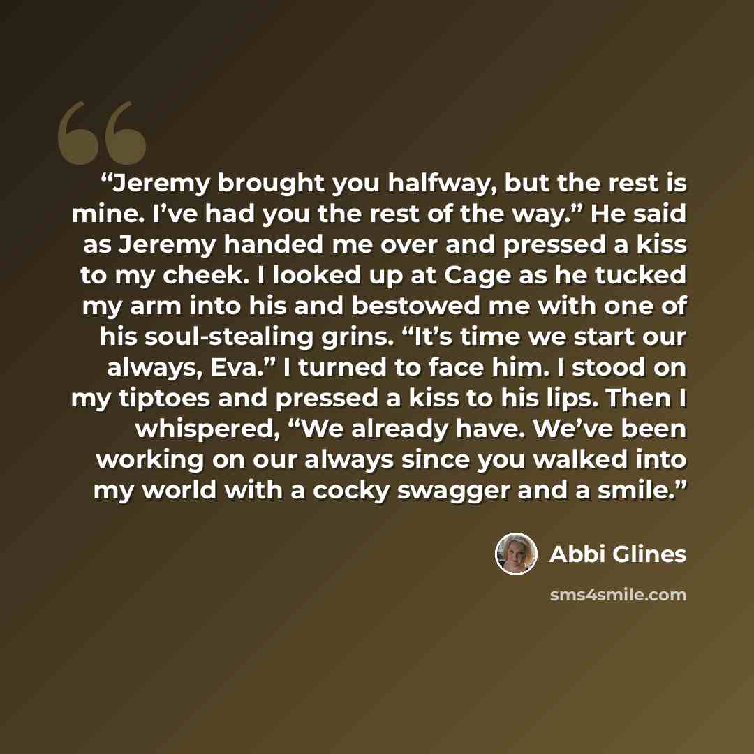 “Jeremy brought you halfway, but the rest is mine. I’ve had you the rest of the way.” He said as Jeremy handed me over and pressed a kiss to my cheek. I looked up at Cage as he tucked my arm into his and bestowed me with one of his soul-stealing grins. “It’s time we start our always, Eva.” I turned…” quote by Abbi Glines